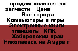 продам планшет на запчасти › Цена ­ 1 000 - Все города Компьютеры и игры » Электронные книги, планшеты, КПК   . Хабаровский край,Николаевск-на-Амуре г.